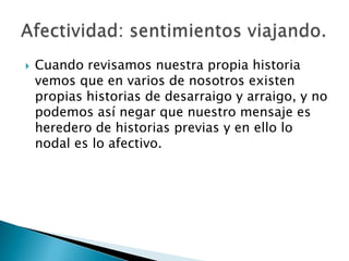    Cuando revisamos nuestra propia historia
    vemos que en varios de nosotros existen
    propias historias de desarraigo y arraigo, y no
    podemos así negar que nuestro mensaje es
    heredero de historias previas y en ello lo
    nodal es lo afectivo.
 