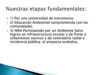    1) Por una universidad de extramuros
   2) Educación Ambiental comprometida con las
    comunidades
   3) NNA Participando por un Ambiente Sano:
    logros en infraestructura escolar y de freno a
    urbanismos nocivos y de contraloría radial e
    incidencia pública: el proyecto ecobolsa.
 