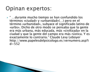    “ …durante mucho tiempo se han confundido los
    términos «ciudad» y «urbanidad»(…) pero en el
    término «urbanidad», subyace el significado latino de
    «urbs». Dicho de otro modo se pensaba que la gente
    era más urbana, más educada, más «civilizada» en la
    ciudad y que la gente del campo era más rústica. Y es
    exactamente lo contrario.” Claude Levy Leboyer
    http://www.papelesdelpsicologo.es/vernumero.asp?i
    d=552
 