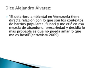    “El deterioro ambiental en Venezuela tiene
    directa relación con lo que son los contextos
    de barrios populares. Si nací y me crié en esa
    mezcla de abandono, precariedad y desidia lo
    más probable es que no pueda amar lo que
    me es hostil”(entrevista 2009)
 