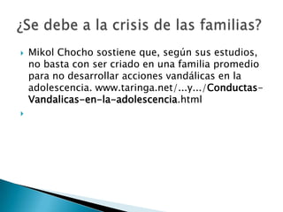    Mikol Chocho sostiene que, según sus estudios,
    no basta con ser criado en una familia promedio
    para no desarrollar acciones vandálicas en la
    adolescencia. www.taringa.net/...y.../Conductas-
    Vandalicas-en-la-adolescencia.html

 