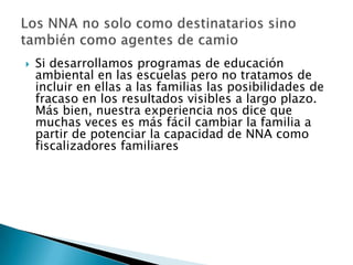    Si desarrollamos programas de educación
    ambiental en las escuelas pero no tratamos de
    incluir en ellas a las familias las posibilidades de
    fracaso en los resultados visibles a largo plazo.
    Más bien, nuestra experiencia nos dice que
    muchas veces es más fácil cambiar la familia a
    partir de potenciar la capacidad de NNA como
    fiscalizadores familiares
 