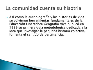    Así como la autobiografía y las historias de vida
    se volvieron herramientas fundamentales de la
    Educación Liberadora Geografía Viva publicó en
    1989 su primera guía metodológica dedicada a la
    idea que investigar la pequeña historia colectiva
    fomenta el sentido de pertenencia.
 