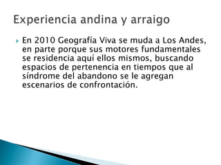    En 2010 Geografía Viva se muda a Los Andes,
    en parte porque sus motores fundamentales
    se residencia aquí ellos mismos, buscando
    espacios de pertenencia en tiempos que al
    síndrome del abandono se le agregan
    escenarios de confrontación.
 