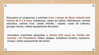 Animadors d’activitats adreçades a infants (0-6 anys) en l’àmbit del
turisme i de l’hostaleria: hotels, platges, complexos turístics, estacions
d’esquí i altres equipaments del sector.
Educadors en programes o activitats d’oci i temps de lleure infantil amb
infants de 0 a 6 anys: ludoteques, cases de cultura, biblioteques, centres
educatius, centres d’oci, casals infantils i esplais, cases de colònies,
granges escola, i altres equipaments del sector.
 