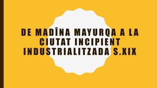 DE MADÎNA MAYURQA A L A
CIUTAT INCIPIENT
INDUSTRIALITZ ADA S.XIX
 