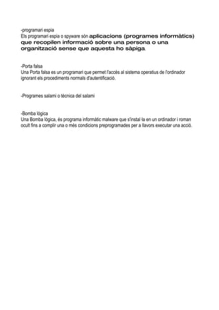 -programari espia
Els programari espia o spyware són aplicacions (programes informàtics)
que recopilen informació sobre una persona o una
organització sense que aquesta ho sàpiga.


-Porta falsa
Una Porta falsa es un programari que permet l'accés al sistema operatius de l'ordinador
ignorant els procediments normals d'autentificació.


-Programes salami o tècnica del salami


-Bomba lògica
Una Bomba lògica, és programa informàtic malware que s'instal·la en un ordinador i roman
ocult fins a complir una o més condicions preprogramades per a llavors executar una acció.
 