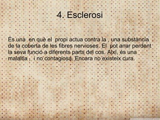 4. Esclerosi

És una en què el propi actua contra la , una substància
de la coberta de les fibres nervioses. El pot anar perdent
la seva funció a diferents parts del cos. Així, és una
malaltia , i no contagiosa. Encara no existeix cura.
 