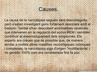 Causes.
La causa de la narcolèpsia segueix sent desconeguda,
però s'estan investigant gens fortament associats amb el
trastorn. També s'han descobert anormalitats cerebrals
que intervenen en la regulació del somni REM i semblen
contribuir al desenvolupament dels símptomes. Els
experts ara creuen que és possible que, de manera
similar a moltes altres malalties neurològiques cròniques
i complexes, la narcolèpsia siga d'origen *multifactorial, i
no genètic 100% com era considerada fins fa poc.
 