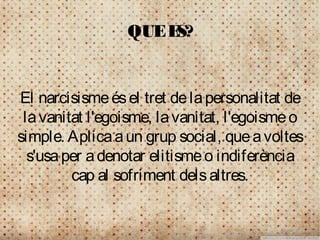 QUE ES?


El narcisisme és el tret de la personalitat de
 la vanitat l'egoisme, la vanitat, l'egoisme o
simple. Aplica a un grup social, que a voltes
  s'usa per a denotar elitisme o indiferència
         cap al sofriment dels altres.
 