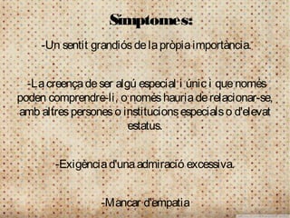 Símptomes:
     -Un sentit grandiós de la pròpia importància.


  -La creença de ser algú especial i únic i que només
poden comprendre-li, o només hauria de relacionar-se,
amb altres persones o institucions especials o d'elevat
                        estatus.


        -Exigència d'una admiració excessiva.


                  -Mancar d'empatia
 
