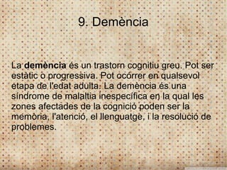 9. Demència


La demència és un trastorn cognitiu greu. Pot ser
estàtic o progressiva. Pot ocórrer en qualsevol
etapa de l'edat adulta. La demència és una
síndrome de malaltia inespecífica en la qual les
zones afectades de la cognició poden ser la
memòria, l'atenció, el llenguatge, i la resolució de
problemes.
 