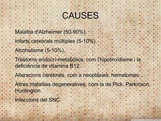 CAUSES
Malaltia d'Alzheimer (50-90%).
Infarts cerebrals múltiples (5-10%).
Alcoholisme (5-10%).
Trastorns endocrí-metabòlics, com l'hipotiroïdisme i la
deficiència de vitamina B12.
Alteracions cerebrals, com a neoplàsies, hematomes...
Altres malalties degeneratives, com la de Pick, Parkinson,
Huntington.
Infeccions del SNC.
 