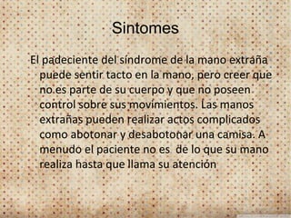 Sintomes
El padeciente del síndrome de la mano extraña
  puede sentir tacto en la mano, pero creer que
  no es parte de su cuerpo y que no poseen
  control sobre sus movimientos. Las manos
  extrañas pueden realizar actos complicados
  como abotonar y desabotonar una camisa. A
  menudo el paciente no es de lo que su mano
  realiza hasta que llama su atención
 