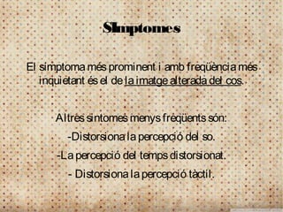 SImptomes

El símptoma més prominent i amb freqüència més
   inquietant és el de la imatge alterada del cos.


      Altres sintomes menys freqüents són:
        -Distorsiona la percepció del so.
      -La percepció del temps distorsionat.
         - Distorsiona la percepció tàctil.
 