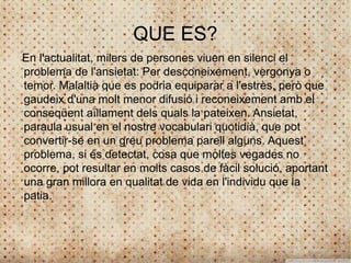 QUE ES?
En l'actualitat, milers de persones viuen en silenci el
problema de l'ansietat: Per desconeixement, vergonya o
temor. Malaltia que es podria equiparar a l'estrès, però que
gaudeix d'una molt menor difusió i reconeixement amb el
conseqüent aïllament dels quals la pateixen. Ansietat,
paraula usual en el nostre vocabulari quotidià, que pot
convertir-se en un greu problema parell alguns. Aquest
problema, si és detectat, cosa que moltes vegades no
ocorre, pot resultar en molts casos de fàcil solució, aportant
una gran millora en qualitat de vida en l'individu que la
patia.
 