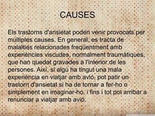 CAUSES
Els trastorns d'ansietat poden venir provocats per
múltiples causes. En general, es tracta de
malalties relacionades freqüentment amb
experiències viscudes, normalment traumàtiques,
que han quedat gravades a l'interior de les
persones. Així, si algú ha tingut una mala
experiència en viatjar amb avió, pot patir un
trastorn d'ansietat si ha de tornar a fer-ho o
simplement en imaginar-ho, i fins i tot pot arribar a
renunciar a viatjar amb avió.
 