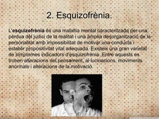 2. Esquizofrènia.
L'esquizofrènia és una malaltia mental caracteritzada per una
pèrdua del judici de la realitat i una àmplia desorganització de la
personalitat amb impossibilitat de motivar una conducta i
establir propositivitat vital adequada. Existeix una gran varietat
de símptomes indicadors d'esquizofrènia. Entre aquests es
troben alteracions del pensament, al·lucinacions, moviments
anormals i alteracions de la motivació.
 