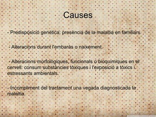 Causes
- Predisposició genètica: presència de la malaltia en familiars.

- Alteracions durant l'embaràs o naixement.

 - Alteracions morfològiques, funcionals o bioquímiques en el
cervell: consum substàncies tòxiques i l'exposició a tòxics i
estressants ambientals.

- Incompliment del tractament una vegada diagnosticada la
malaltia.
 