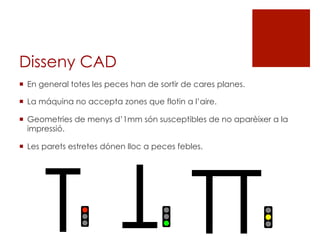 Disseny CAD
¡  En general totes les peces han de sortir de cares planes.
¡  La máquina no accepta zones que flotin a l’aire.
¡  Geometries de menys d’1mm són susceptibles de no aparèixer a la
impressió.
¡  Les parets estretes dónen lloc a peces febles.
T
T
TT
 