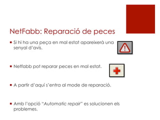 NetFabb: Reparació de peces
¡  Si hi ha una peça en mal estat apareixerà una
senyal d’avís.
¡  Netfabb pot reparar peces en mal estat.
¡  A partir d’aquí s’entra al mode de reparació.
¡  Amb l’opció “Automatic repair” es solucionen els
problemes.
 