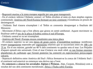 - Regressió marina a la zona europea seguida per una gran transgressió.
- En el cretàcic inferior l'Atlàntic central i el Tethis dividien al món en dues àmplies regions
continentals: Amèrica del Nord-Euràsia formant un únic continent i Gondwana en procés de
desintegració.
- l'Atlàntic Sud s'anava eixamplant i el Tethis es consumia desaparegut a finalitats del
Mesozoic.
- Moviment d’Àfrica cap a l'est alhora que girava en sentit antihorari. Aquest moviment va
finalitzar amb el xoc de la placa d'Aràbia contra el sud d'Europa.
- l'Atlàntic central es va ser eixamplant.
- Amèrica del Nord i Europa encara constituïen una única placa
- El cretàcic superior va ser una època de grans canvis, d’inestabilitat tectònica: nombroses
etapes transgressives separades per regressions relatives que se succeeixen entre els 100 i els
75 m. En el seu màxim, gairebé un 40 % dels continents va quedar sota el mar. Les Petjades
d'aquest episodi són universals. Com el mar Cretàcic era molt càlid, es van formar enormes
plataformes de carbonats que l'erosió posterior ha convertit en espectaculars penya-segats
calcaris.
- Separació definitiva entre Amèrica del Sud i Àfrica formant-se la conca de l’Atlàntic Sud i
el continent sud-americà va començar una deriva cap a l'oest.
- Es comencen a aixecar les serralades Alpines ( Pirineus, Alps, Carpats, Himàlaia) com a
resultat del xoc dels continents meridionals; Àfrica i l'Índia sobre Euràsia.
Cretàcic
 