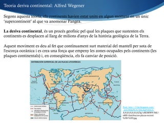 Segons aquesta teoria, els continents havien estat units en algun moment en un únic
‘supercontinent’ al que va anomenar Pangea.
La deriva continental, és un procés geofísic pel qual les plaques que sustenten els
continents es desplacen al llarg de milions d'anys de la història geològica de la Terra.
Aquest moviment es deu al fet que contínuament surt material del mantell per sota de
l'escorça oceànica i es crea una força que empeny les zones ocupades pels continents (les
plaques continentals) i, en conseqüència, els fa canviar de posició.
Font: http://3.bp.blogspot.com/
_lprC0S8p9UA/SSG8gPjX6GI/
AAAAAAAAADg/oBE8RW9-56E/
s400/distribucion-placas-tectoni
%5B1%5D.jpg
Teoria deriva continental: Alfred Wegener
 