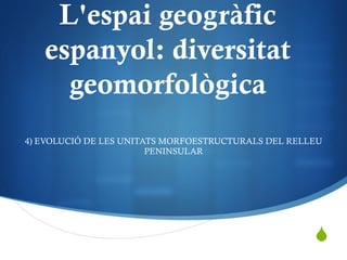 S
L'espai geogràfic
espanyol: diversitat
geomorfològica
4) EVOLUCIÓ DE LES UNITATS MORFOESTRUCTURALS DEL RELLEU
PENINSULAR
 