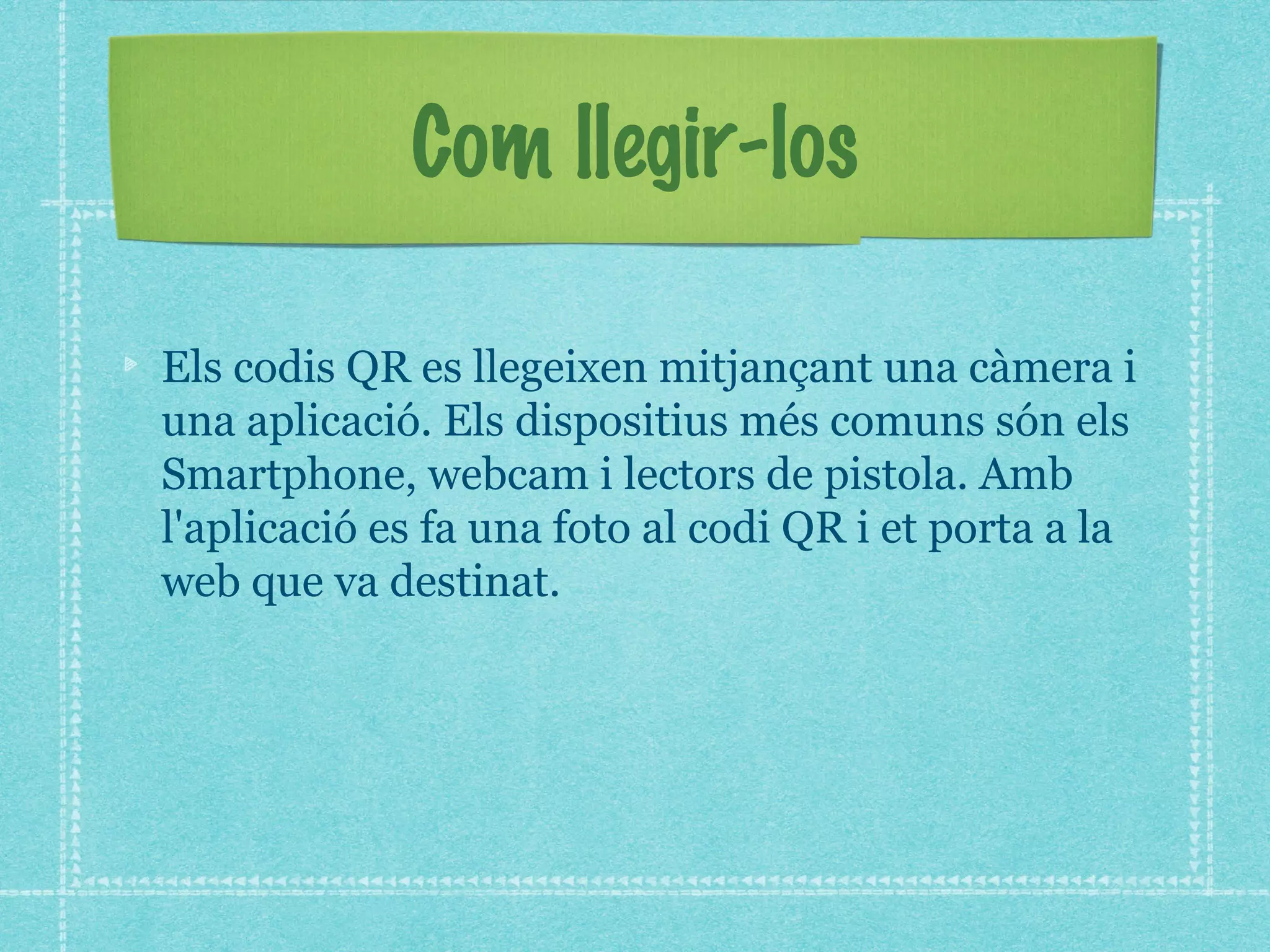 Com llegir-los
Els codis QR es llegeixen mitjançant una càmera i
una aplicació. Els dispositius més comuns són els
Smartphone, webcam i lectors de pistola. Amb
l'aplicació es fa una foto al codi QR i et porta a la
web que va destinat.

 