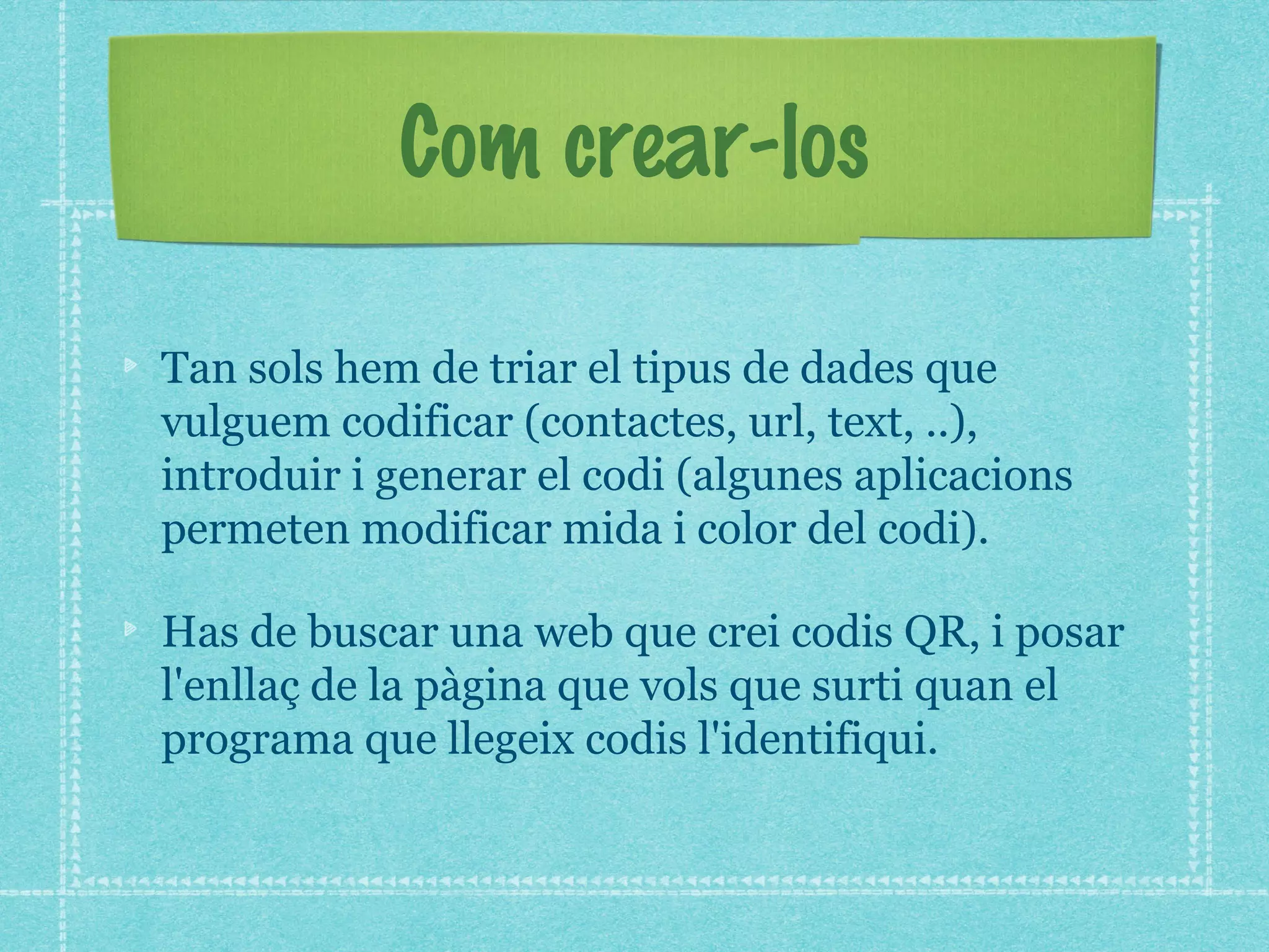 Com crear-los
Tan sols hem de triar el tipus de dades que
vulguem codificar (contactes, url, text, ..),
introduir i generar el codi (algunes aplicacions
permeten modificar mida i color del codi).
Has de buscar una web que crei codis QR, i posar
l'enllaç de la pàgina que vols que surti quan el
programa que llegeix codis l'identifiqui.

 