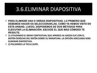 3.6.ELIMINAR DIAPOSITIVA
 PARA ELIMINAR UNA O VARIAS DIAPOSITIVAS, LO PRIMERO QUE
DEBEMOS HACER ES SELECCIONARLAS, COMO YA HEMOS VISTO EN
ESTA UNIDAD. LUEGO, DISPONEMOS DE DOS MÉTODOS PARA
EJECUTAR LA ELIMINACIÓN. ESCOGE EL QUE MÁS CÓMODO TE
RESULTE.
 1) UTILIZANDO EL MENÚ CONTEXTUAL QUE APARECE AL HACER CLIC CON EL
BOTÓN DERECHO DEL RATÓN SOBRE SU MINIATURA. LA OPCIÓN ADECUADA SERÁ
ELIMINAR DIAPOSITIVA.
 2) PULSANDO LA TECLA SUPR.
 