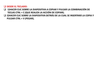  DESDE EL TECLADO:
 1)HACER CLIC SOBRE LA DIAPOSITIVA A COPIAR Y PULSAR LA COMBINACIÓN DE
TECLAS CTRL + C (QUE REALIZA LA ACCIÓN DE COPIAR).
 2)HACER CLIC SOBRE LA DIAPOSITIVA DETRÁS DE LA CUAL SE INSERTARÁ LA COPIA Y
PULSAR CTRL + V (PEGAR).
 