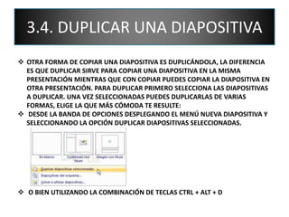 3.4. DUPLICAR UNA DIAPOSITIVA
 OTRA FORMA DE COPIAR UNA DIAPOSITIVA ES DUPLICÁNDOLA, LA DIFERENCIA
ES QUE DUPLICAR SIRVE PARA COPIAR UNA DIAPOSITIVA EN LA MISMA
PRESENTACIÓN MIENTRAS QUE CON COPIAR PUEDES COPIAR LA DIAPOSITIVA EN
OTRA PRESENTACIÓN. PARA DUPLICAR PRIMERO SELECCIONA LAS DIAPOSITIVAS
A DUPLICAR. UNA VEZ SELECCIONADAS PUEDES DUPLICARLAS DE VARIAS
FORMAS, ELIGE LA QUE MÁS CÓMODA TE RESULTE:
 DESDE LA BANDA DE OPCIONES DESPLEGANDO EL MENÚ NUEVA DIAPOSITIVA Y
SELECCIONANDO LA OPCIÓN DUPLICAR DIAPOSITIVAS SELECCIONADAS.
 O BIEN UTILIZANDO LA COMBINACIÓN DE TECLAS CTRL + ALT + D
 