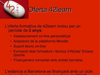 Oferta 42learn L'oferta formativa de 42learn inclou per un període de  2 anys :  Assessorament on-line personalitzat Adaptació de la plataforma Moodle Suport tècnic on-line Formació dels formadors i tècnics d'Abj'atz' Enlace Quiche Finançament concertat amb entitat bancària L'estància a Barcelona es finançarà amb un cicle de conferències que els membres de l'ONG realitzaran per donar a conèixer l'ONG a Catalunya. El cost total del projecte serà de :  19797 € / any 