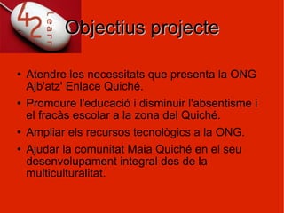 Objectius projecte Atendre les necessitats que presenta la ONG Ajb'atz' Enlace Quiché. Promoure l'educació i disminuir l'absentisme i el fracàs escolar a la zona del Quiché. Ampliar els recursos tecnològics a la ONG. Ajudar la comunitat Maia Quiché en el seu desenvolupament integral des de la multiculturalitat. 