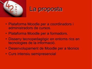 La proposta Plataforma Moodle per a coordinadors i administradors de cursos. Plataforma Moodle per a formadors.  Disseny tecnopedagògic en entorns rics en tecnologies de la informació. Desenvolupament de Moodle per a tècnics Curs intensiu semipresencial 
