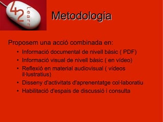 Metodologia Proposem una acció combinada en: Informació documental de nivell bàsic ( PDF) Informació visual de nivell bàsic ( en vídeo) Reflexió en material audiovisual ( vídeos il·lustratius) Disseny d'activitats d'aprenentatge col·laboratiu Habilitació d'espais de discussió i consulta 