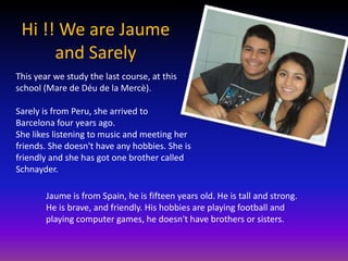 Hi !! We are Jaume
      and Sarely
This year we study the last course, at this
school (Mare de Déu de la Mercè).

Sarely is from Peru, she arrived to
Barcelona four years ago.
She likes listening to music and meeting her
friends. She doesn't have any hobbies. She is
friendly and she has got one brother called
Schnayder.

        Jaume is from Spain, he is fifteen years old. He is tall and strong.
        He is brave, and friendly. His hobbies are playing football and
        playing computer games, he doesn't have brothers or sisters.
 