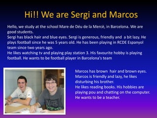 Hi!! We are Sergi and Marcos
Hello, we study at the school Mare de Déu de la Mercè, in Barcelona. We are
good students.
Sergi has black hair and blue eyes. Sergi is generous, friendly and a bit lazy. He
plays football since he was 5 years old. He has been playing in RCDE Espanyol
team since two years ago.
He likes watching tv and playing play station 3. His favourite hobby is playing
football. He wants to be football player in Barcelona's team


                                        Marcos has brown hair and brown eyes.
                                        Marcos is friendly and lazy, he likes
                                        disturbing his brother.
                                        He likes reading books. His hobbies are
                                        playing pou and chatting on the computer.
                                        He wants to be a teacher.
 