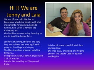 Hi !! We are
  Jenny and Laia
We are 15 years old. We live in
Barcelona, which is a big city with a lot
monuments, for example, Sagrada
Família, Parc Güell, la rambla, the
Cathedral, etc...
Our hobbies are swimming, listening to
music, laughing, having fun…

Jenifer is charming, cheerful and very
lazy. Her hobbies are meeting friends,      Laia is a bit crazy, cheerful, kind, lazy,
going to the village and singing.           and sensitive.
She likes travelling, shoping, watching     She likes pizza, shopping, and helping
films etc...                                people. She speaks Catalan, Spanish
She speaks Catalan, Spanish, English and    and English.
a bit of Arabian.
I would like travelling to Ethiopy and
India.
 