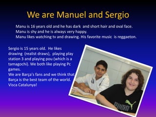 We are Manuel and Sergio
    Manu is 16 years old and he has dark and short hair and oval face.
    Manu is shy and he is always very happy.
    Manu likes watching tv and drawing. His favorite music is reggaeton.

Sergio is 15 years old. He likes
drawing (realist draws), playing play
station 3 and playing pou (which is a
tamagochi). We both like playing Pc
games.
We are Barça's fans and we think that
Barça is the best team of the world.
Visca Catalunya!
 