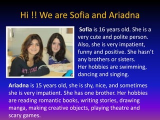 Hi !! We are Sofia and Ariadna
                            Sofia is 16 years old. She is a
                           very cute and polite person.
                           Also, she is very impatient,
                           funny and positive. She hasn’t
                           any brothers or sisters.
                           Her hobbies are swimming,
                           dancing and singing.
Ariadna is 15 years old, she is shy, nice, and sometimes
she is very impatient. She has one brother. Her hobbies
are reading romantic books, writing stories, drawing
manga, making creative objects, playing theatre and
scary games.
 