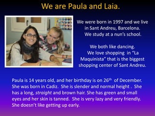 We are Paula and Laia.
                               We were born in 1997 and we live
                                  in Sant Andreu, Barcelona.
                                  We study at a nun’s school.

                                    We both like dancing.
                                   We love shopping in “La
                                 Maquinista” that is the biggest
                                shopping center of Sant Andreu.

Paula is 14 years old, and her birthday is on 26th of December.
She was born in Cadiz. She is slender and normal height . She
has a long, straight and brown hair. She has green and small
eyes and her skin is tanned. She is very lazy and very friendly.
She doesn’t like getting up early.
 