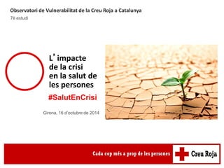 7è estudi de l’Observatori 
de Vulnerabilitat 
Observatori de Vulnerabilitat de la Creu Roja a Catalunya 
7è estudi 
Girona, 16 d’octubre de 2014 
L’impacte de la crisi en la salut de les persones 
#SalutEnCrisi  