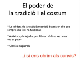 El poder de
la tradició i el costum
* La validesa de la tradició: repetició basada en allò que
sempre s’ha fet i ha funcionat.
* Activitats plantejades pels llibres i d’altres recursos:
tot en paper
* Classes magistrals
...i si ens obrim als canvis?
 