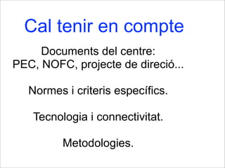 Cal tenir en compte
Documents del centre:
PEC, NOFC, projecte de direció...
Normes i criteris específics.
Tecnologia i connectivitat.
Metodologies.
 