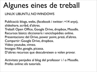Algunes eines de treball
LINUX UBUNTU, NO WINDOWS
Publicació: blogs, webs, (facebook i twitter: +14 anys),
slideshare, scribd, d’altres.
Treball: Open Ofﬁce, Google Drive, dropbox, Moodle.
Recursos bàsics: diccionaris i enciclopèdies online.
Presentacions: del Drive, power point, prezi, d’altres.
Compartir: Google Drive, dropbox.
Video: youtube, vimeo.
Imatges: ﬂikr, google, picassa.
D’altres recursos que descubreixen o volen provar.
Activitats: penjades al blog del professor i / o Moodle.
Profes online: els tutorials.
 