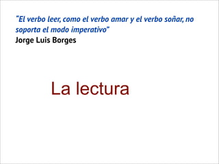 “El verbo leer, como el verbo amar y el verbo soñar, no
soporta el modo imperativo”
Jorge Luis Borges
La lectura
 