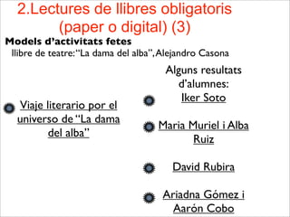 2.Lectures de llibres obligatoris
(paper o digital) (3)
Models d’activitats fetes
llibre de teatre:“La dama del alba”,Alejandro Casona
Viaje literario por el
universo de “La dama
del alba”
Alguns resultats
d’alumnes:
Iker Soto
Maria Muriel i Alba
Ruiz
David Rubira
Ariadna Gómez i
Aarón Cobo
 