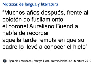 “Muchos años después, frente al
pelotón de fusilamiento,
el coronel Aureliano Buendía
había de recordar
aquella tarde remota en que su
padre lo llevó a conocer el hielo”
Ejemplo actividades: Vargas Llosa, premio Nobel de literatura 2010
Noticias de lengua y literatura
 